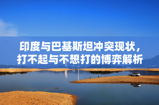 印度与巴基斯坦冲突现状，打不起与不想打的博弈解析