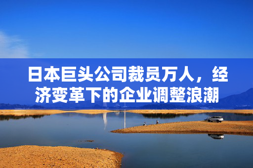 日本巨头公司裁员万人，经济变革下的企业调整浪潮