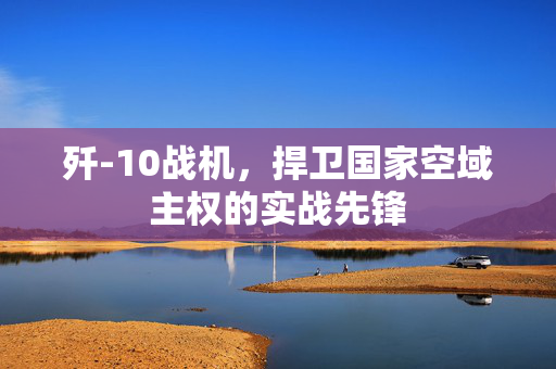 歼-10战机，捍卫国家空域主权的实战先锋
