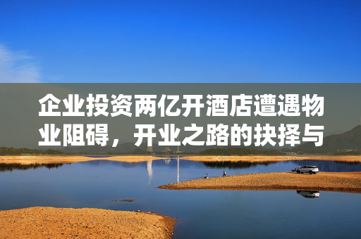 企业投资两亿开酒店遭遇物业阻碍，开业之路的抉择与挑战