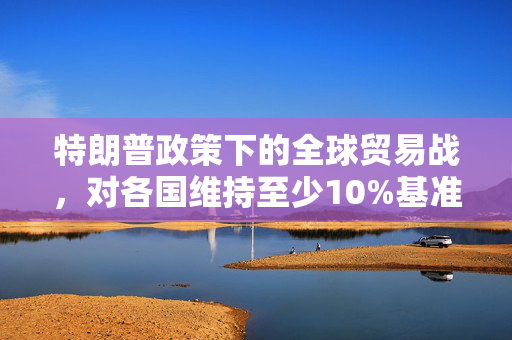 特朗普政策下的全球贸易战，对各国维持至少10%基准关税的影响与思考