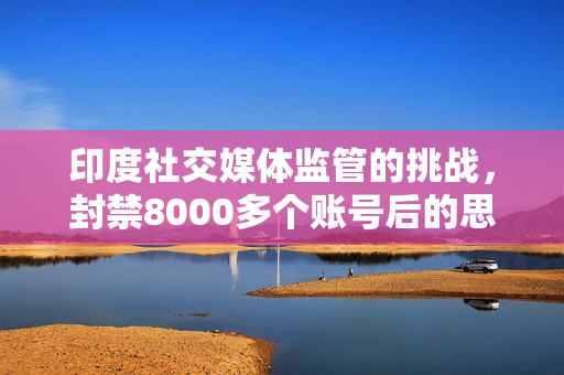 印度社交媒体监管的挑战，封禁8000多个账号后的思考