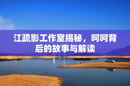 江疏影工作室揭秘，呵呵背后的故事与解读