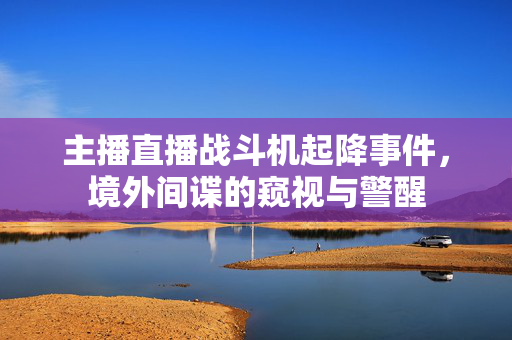 主播直播战斗机起降事件，境外间谍的窥视与警醒