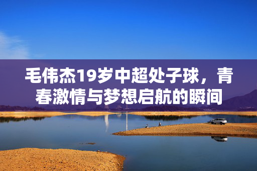 毛伟杰19岁中超处子球，青春激情与梦想启航的瞬间