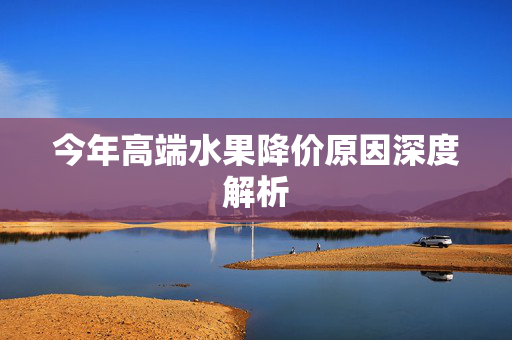 今年高端水果降价原因深度解析