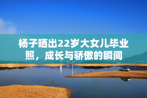 杨子晒出22岁大女儿毕业照，成长与骄傲的瞬间