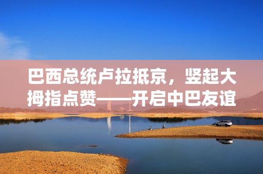 巴西总统卢拉抵京，竖起大拇指点赞——开启中巴友谊崭新篇章