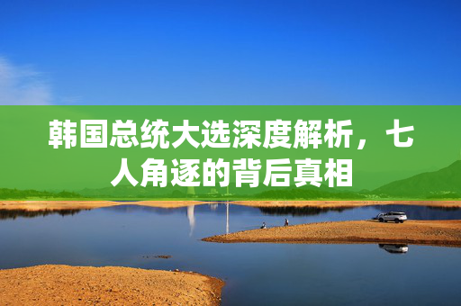 韩国总统大选深度解析，七人角逐的背后真相