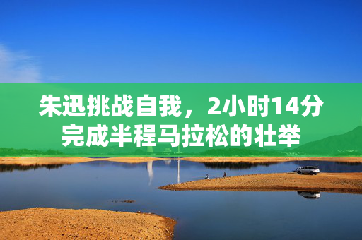 朱迅挑战自我，2小时14分完成半程马拉松的壮举