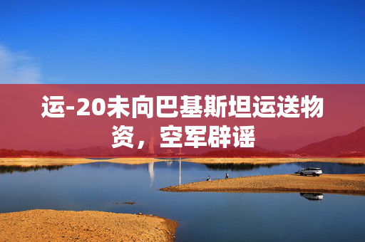 运-20未向巴基斯坦运送物资，空军辟谣
