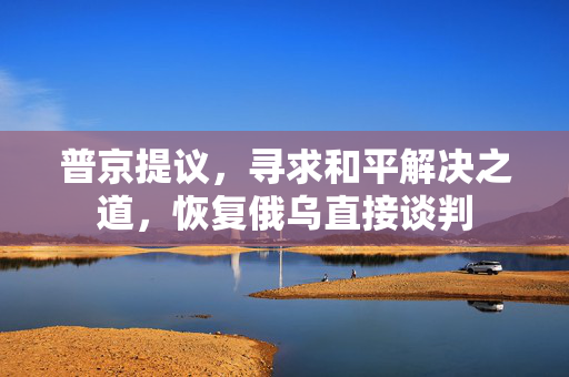 普京提议，寻求和平解决之道，恢复俄乌直接谈判