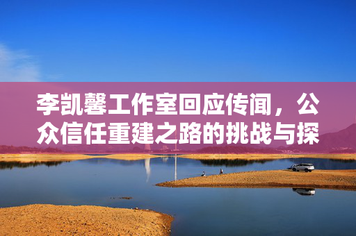 李凯馨工作室回应传闻，公众信任重建之路的挑战与探索