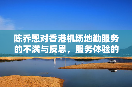 陈乔恩对香港机场地勤服务的不满与反思，服务体验的深度思考