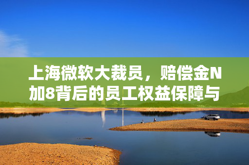 上海微软大裁员，赔偿金N加8背后的员工权益保障与反思
