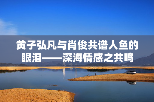 黄子弘凡与肖俊共谱人鱼的眼泪——深海情感之共鸣