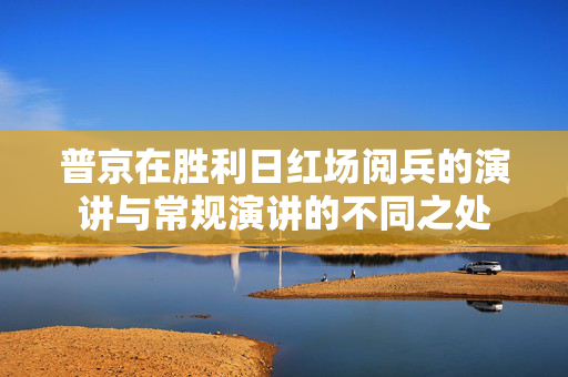 普京在胜利日红场阅兵的演讲与常规演讲的不同之处