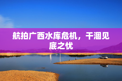 航拍广西水库危机，干涸见底之忧