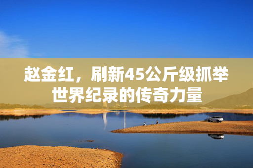 赵金红，刷新45公斤级抓举世界纪录的传奇力量