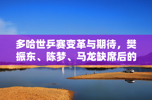 多哈世乒赛变革与期待，樊振东、陈梦、马龙缺席后的新篇章