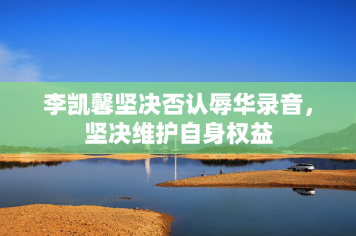 李凯馨坚决否认辱华录音，坚决维护自身权益