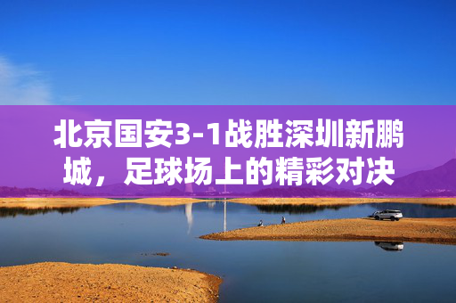 北京国安3-1战胜深圳新鹏城，足球场上的精彩对决