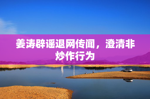 姜涛辟谣退网传闻，澄清非炒作行为