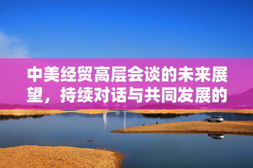 中美经贸高层会谈的未来展望，持续对话与共同发展的新篇章