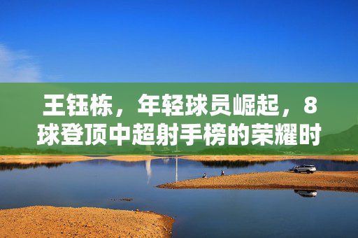 王钰栋，年轻球员崛起，8球登顶中超射手榜的荣耀时刻