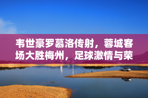 韦世豪罗慕洛传射，蓉城客场大胜梅州，足球激情与荣耀的碰撞