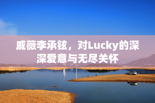戚薇李承铉，对Lucky的深深爱意与无尽关怀