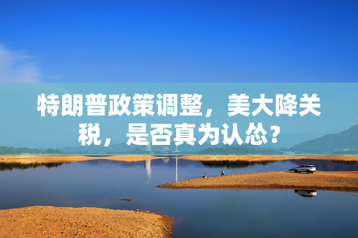 特朗普政策调整，美大降关税，是否真为认怂？