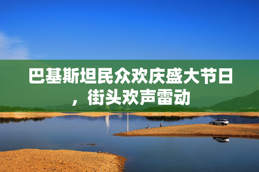 巴基斯坦民众欢庆盛大节日，街头欢声雷动