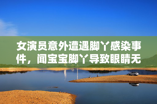 女演员意外遭遇脚丫感染事件，闻宝宝脚丫导致眼睛无法睁开