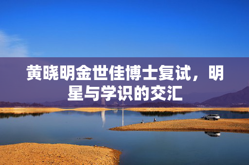 黄晓明金世佳博士复试，明星与学识的交汇