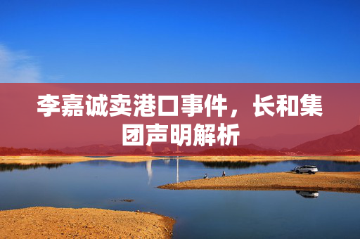 李嘉诚卖港口事件，长和集团声明解析