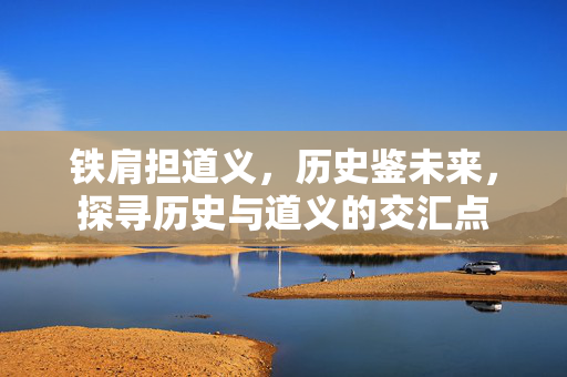 铁肩担道义，历史鉴未来，探寻历史与道义的交汇点