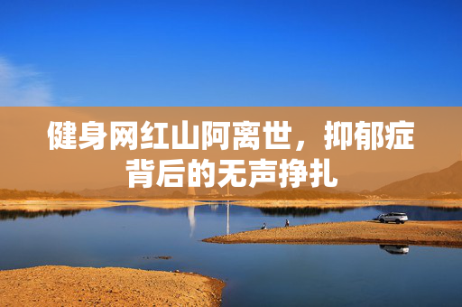 健身网红山阿离世，抑郁症背后的无声挣扎