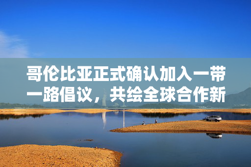 哥伦比亚正式确认加入一带一路倡议，共绘全球合作新蓝图