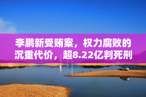 李鹏新受贿案，权力腐败的沉重代价，超8.22亿判死刑缓期执行