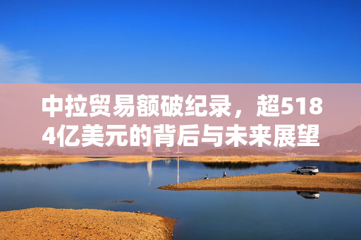 中拉贸易额破纪录，超5184亿美元的背后与未来展望