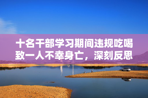十名干部学习期间违规吃喝致一人不幸身亡，深刻反思与惨痛教训