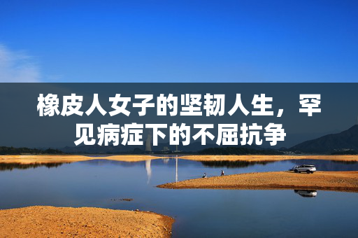 橡皮人女子的坚韧人生，罕见病症下的不屈抗争