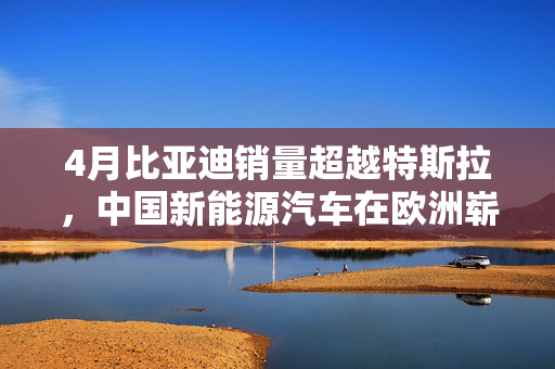 4月比亚迪销量超越特斯拉，中国新能源汽车在欧洲崭露新风采