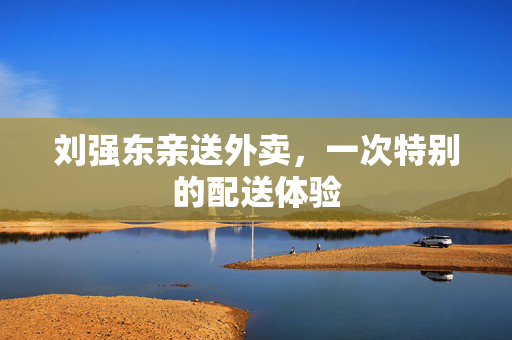 刘强东亲送外卖，一次特别的配送体验