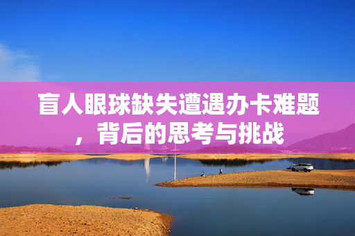 盲人眼球缺失遭遇办卡难题，背后的思考与挑战