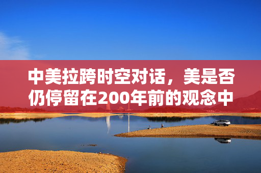 中美拉跨时空对话，美是否仍停留在200年前的观念中？
