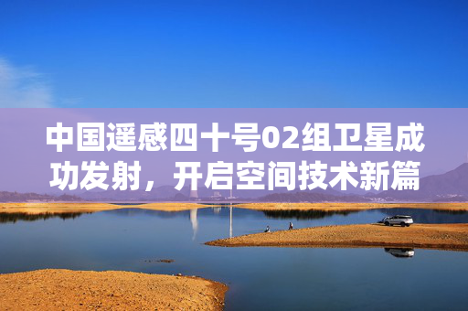中国遥感四十号02组卫星成功发射，开启空间技术新篇章
