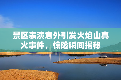 景区表演意外引发火焰山真火事件，惊险瞬间揭秘