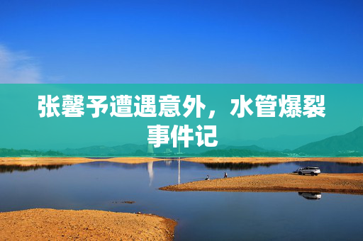 张馨予遭遇意外，水管爆裂事件记